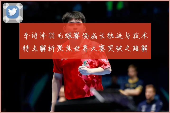 李诗沣羽毛球赛场成长轨迹与技术特点解析聚焦世界大赛突破之路解析-深度解析