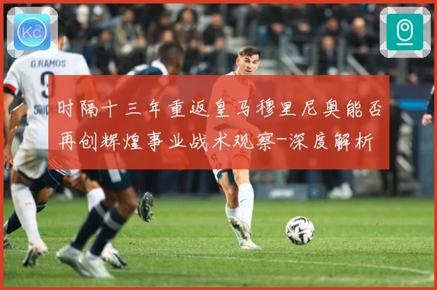 时隔十三年重返皇马穆里尼奥能否再创辉煌事业战术观察-深度解析
