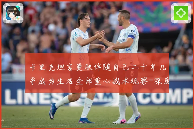 卡里克坦言曼联伴随自己二十年几乎成为生活全部重心战术观察-深度解析