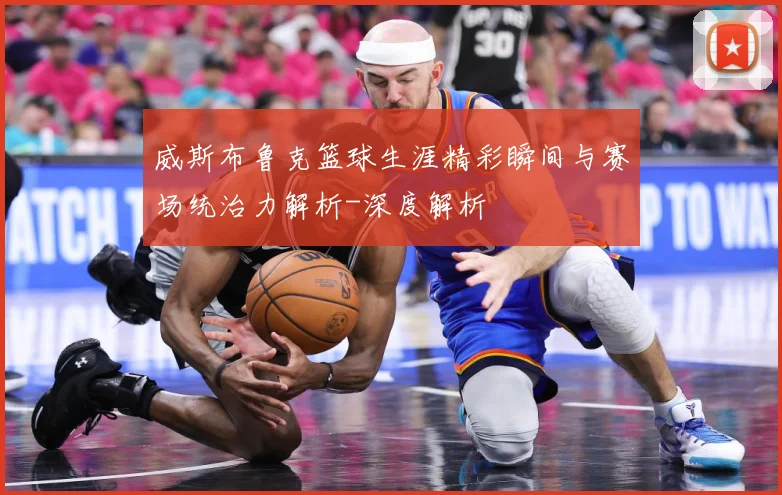 威斯布鲁克篮球生涯精彩瞬间与赛场统治力解析-深度解析